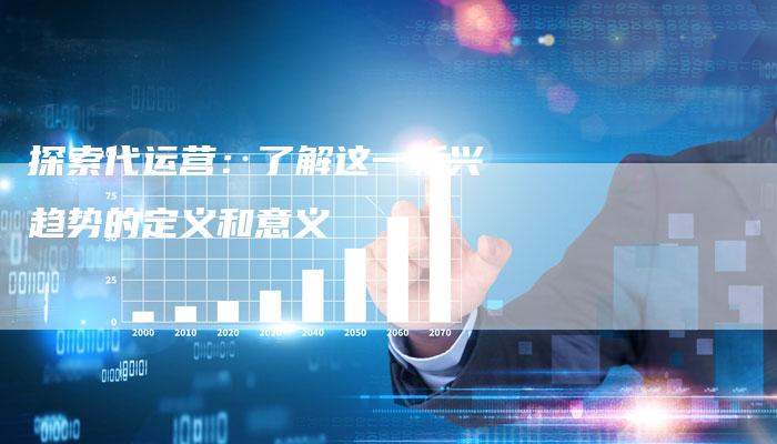探索代运营：了解这一新兴趋势的定义和意义