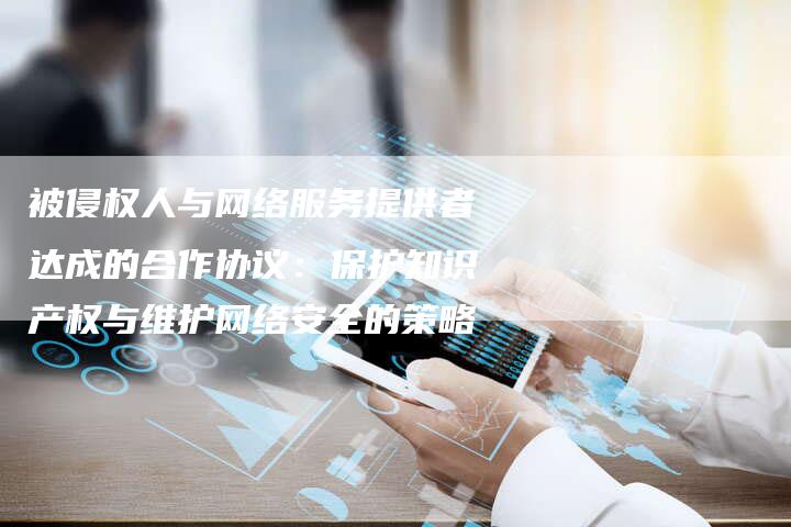 被侵权人与网络服务提供者达成的合作协议：保护知识产权与维护网络安全的策略