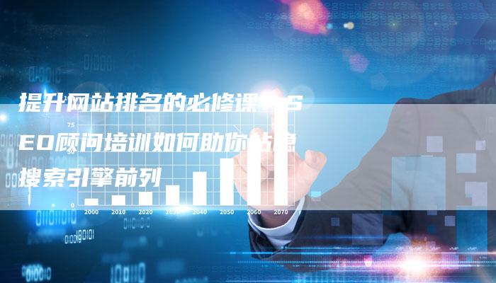 提升网站排名的必修课：SEO顾问培训如何助你站稳搜索引擎前列