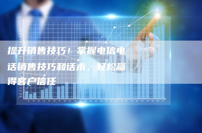 提升销售技巧！掌握电信电话销售技巧和话术，轻松赢得客户信任