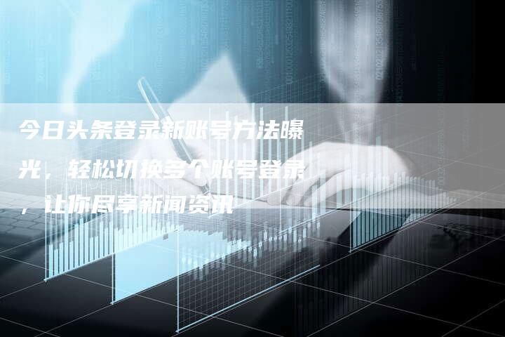 今日头条登录新账号方法曝光，轻松切换多个账号登录，让你尽享新闻资讯