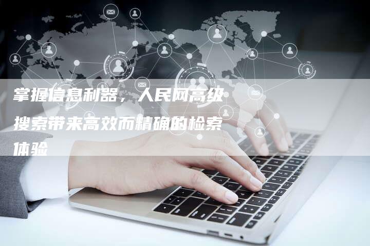 掌握信息利器，人民网高级搜索带来高效而精确的检索体验