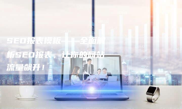 SEO报表模板——全面解析SEO报表，让你的网站流量飙升！