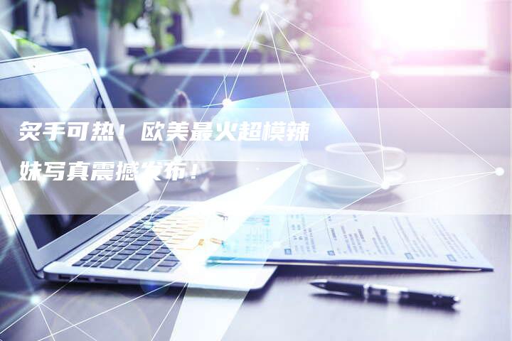 炙手可热！欧美最火超模辣妹写真震撼发布！