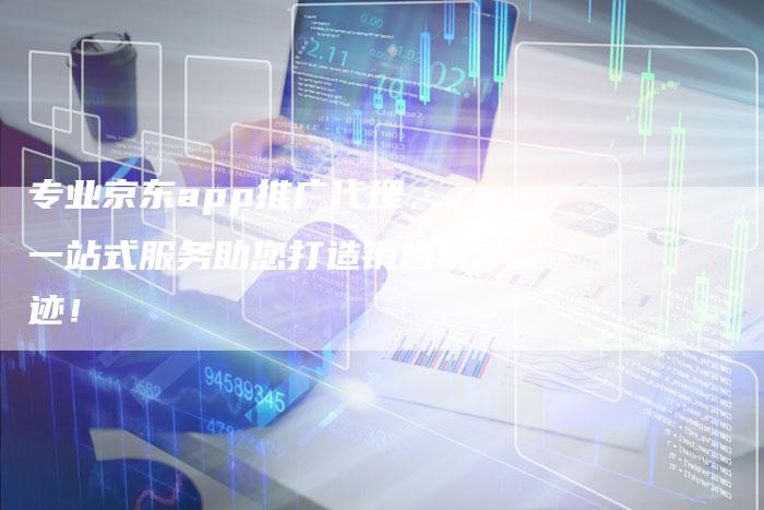 专业京东app推广代理，一站式服务助您打造销售奇迹！