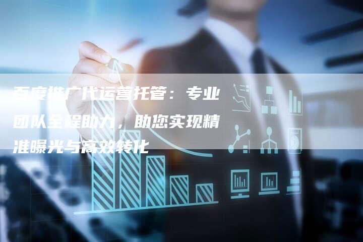 百度推广代运营托管：专业团队全程助力，助您实现精准曝光与高效转化