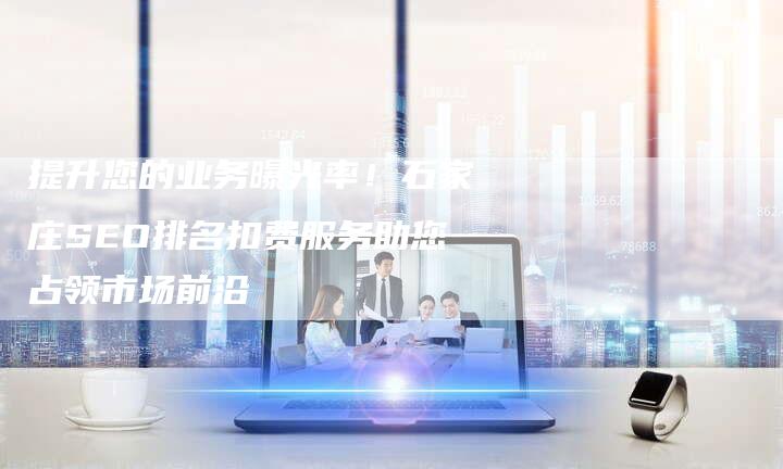 提升您的业务曝光率！石家庄SEO排名扣费服务助您占领市场前沿
