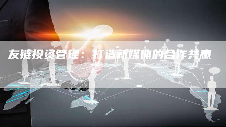 友链投资管理：打造新媒体的合作共赢