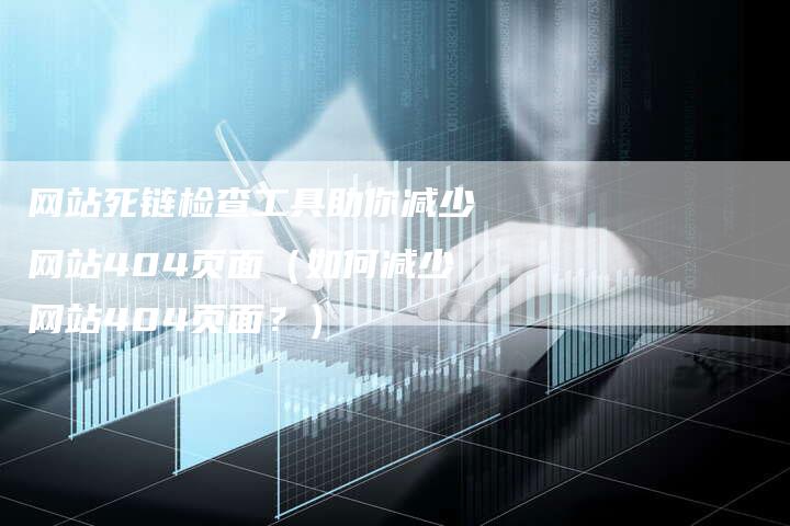 网站死链检查工具助你减少网站404页面（如何减少网站404页面？）