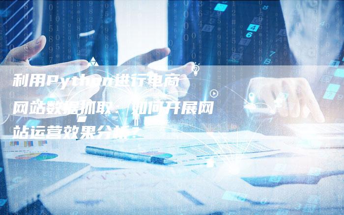 利用Python进行电商网站数据抓取：如何开展网站运营效果分析？