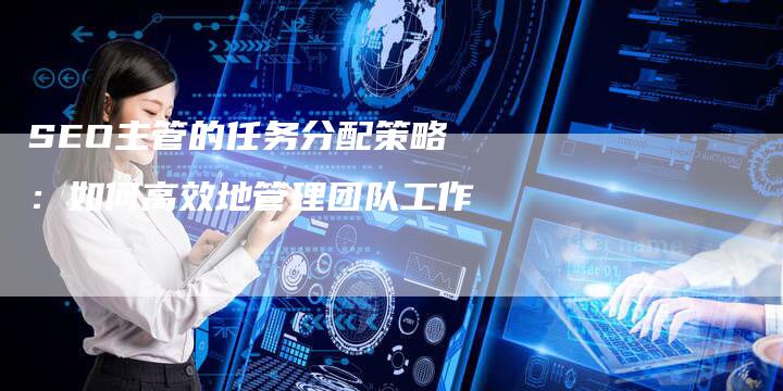 SEO主管的任务分配策略：如何高效地管理团队工作