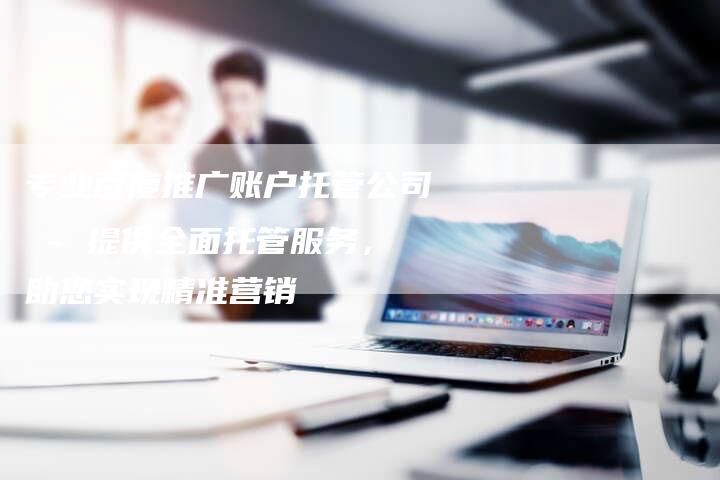 专业百度推广账户托管公司 - 提供全面托管服务，助您实现精准营销
