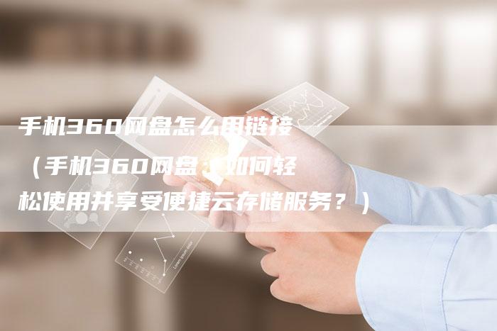 手机360网盘怎么用链接（手机360网盘：如何轻松使用并享受便捷云存储服务？）