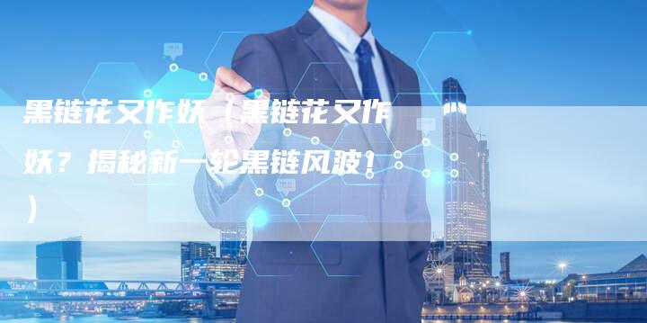 黑链花又作妖（黑链花又作妖？揭秘新一轮黑链风波！）