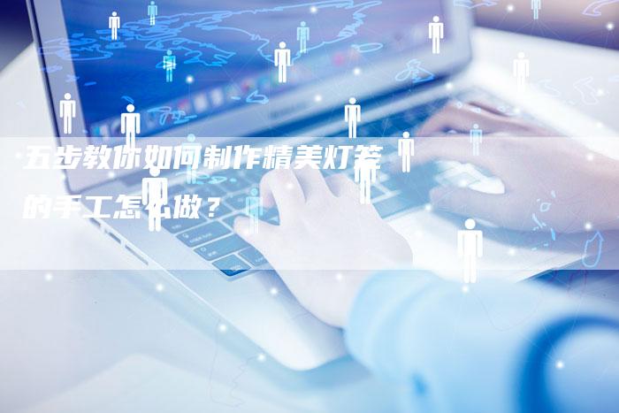 五步教你如何制作精美灯笼的手工怎么做？