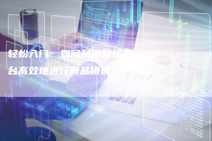 轻松入门：如何利用网络平台高效地进行商品销售？