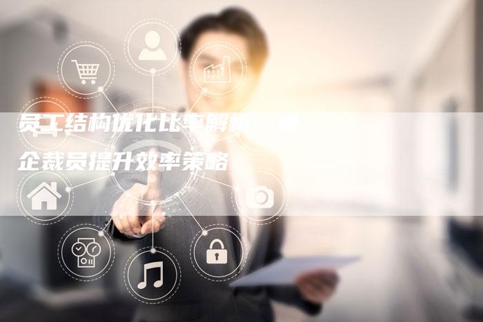 员工结构优化比率解析：央企裁员提升效率策略