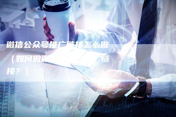 微信公众号推广链接怎么做（如何做微信公众号推广链接？）