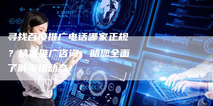 寻找百度推广电话哪家正规？精准推广咨询，助您全面了解市场动态！