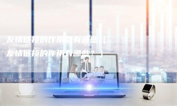 友情链接的作用都有哪些（友情链接的作用有哪些？）