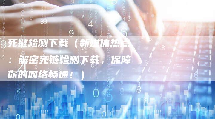 死链检测下载（新媒体热点：解密死链检测下载，保障你的网络畅通！）