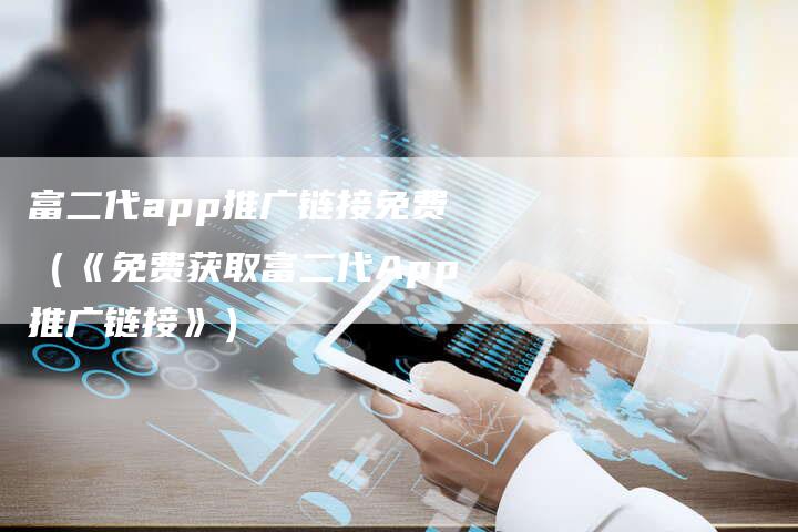 富二代app推广链接免费（《免费获取富二代App推广链接》）