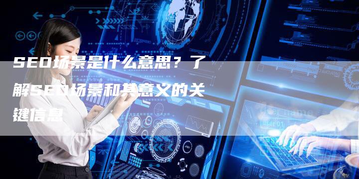 SEO场景是什么意思？了解SEO场景和其意义的关键信息