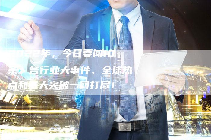 2022年，今日要闻10条：各行业大事件、全球热点和重大突破一网打尽！