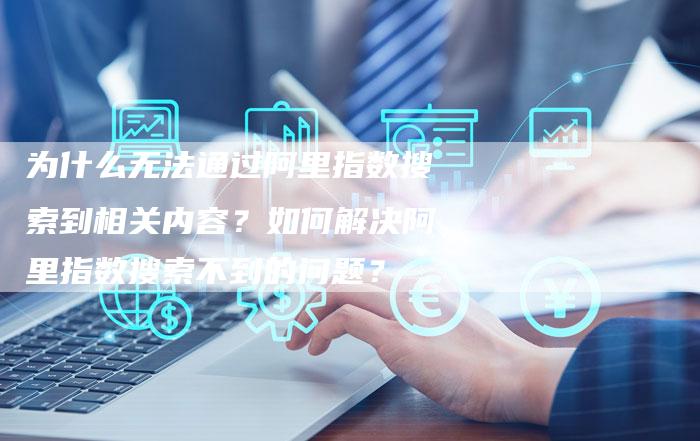 为什么无法通过阿里指数搜索到相关内容？如何解决阿里指数搜索不到的问题？