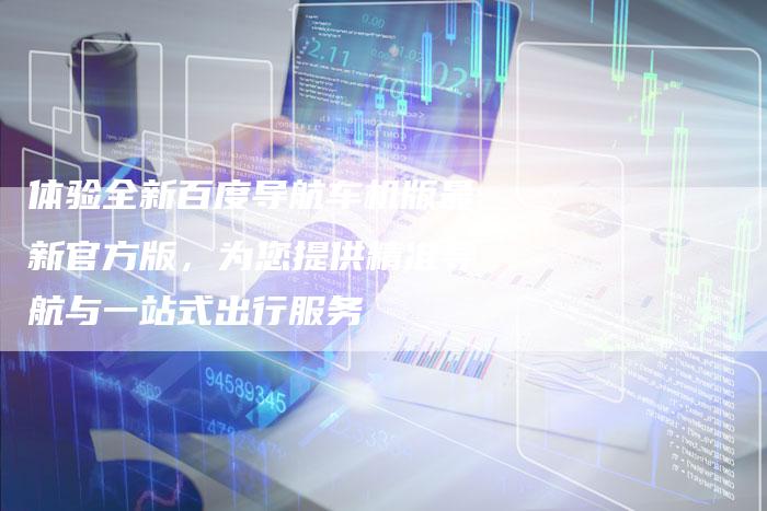 体验全新百度导航车机版最新官方版，为您提供精准导航与一站式出行服务