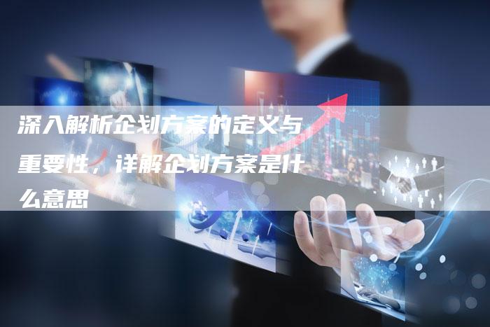 深入解析企划方案的定义与重要性，详解企划方案是什么意思