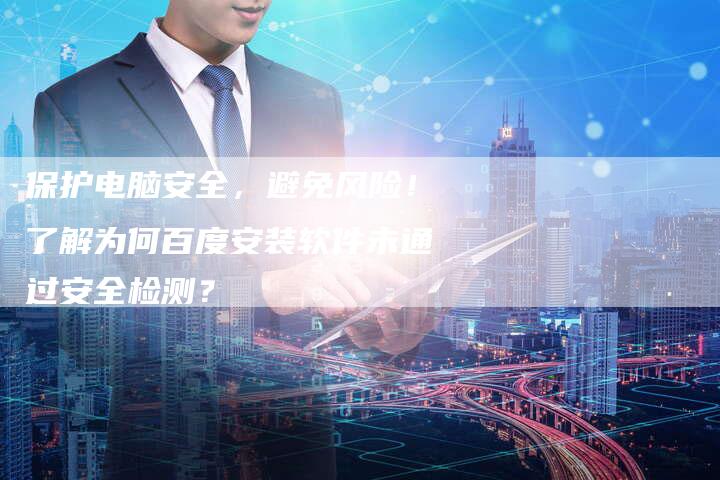 保护电脑安全，避免风险！了解为何百度安装软件未通过安全检测？