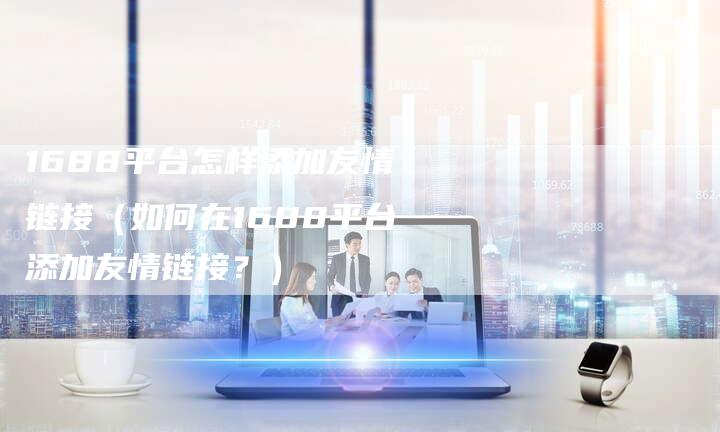 1688平台怎样添加友情链接（如何在1688平台添加友情链接？）