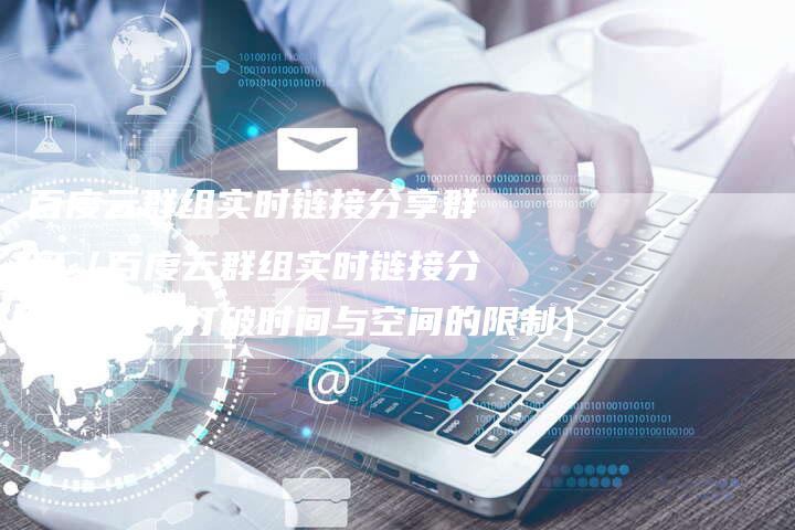 百度云群组实时链接分享群盘（百度云群组实时链接分享群盘：打破时间与空间的限制）