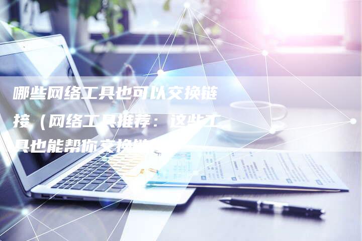 哪些网络工具也可以交换链接（网络工具推荐：这些工具也能帮你交换链接）