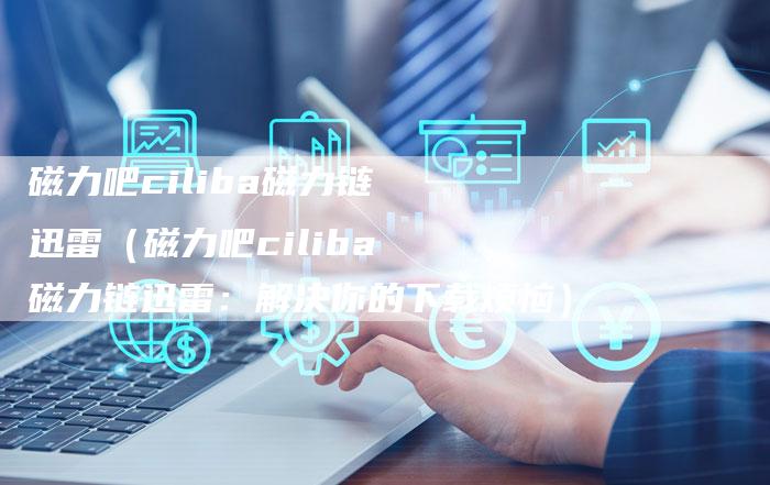 磁力吧ciliba磁力链迅雷（磁力吧ciliba磁力链迅雷：解决你的下载烦恼）