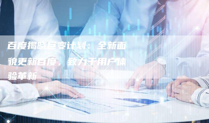 百度揭晓巨变计划：全新面貌更新百度，致力于用户体验革新