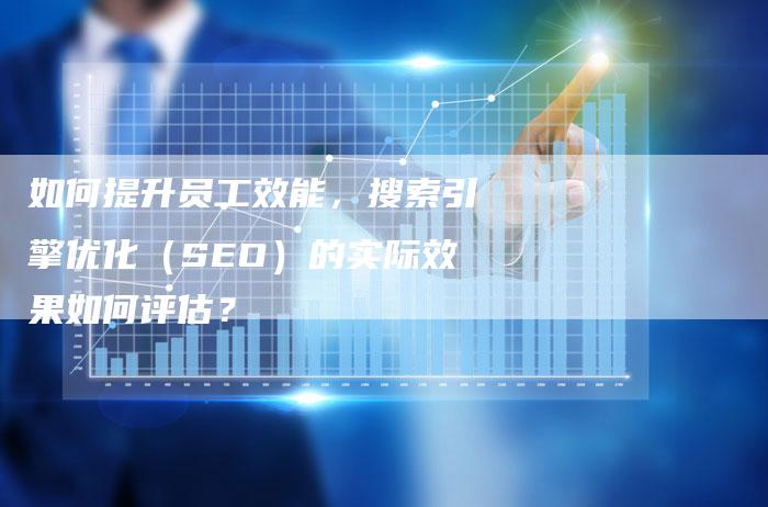 如何提升员工效能，搜索引擎优化（SEO）的实际效果如何评估？